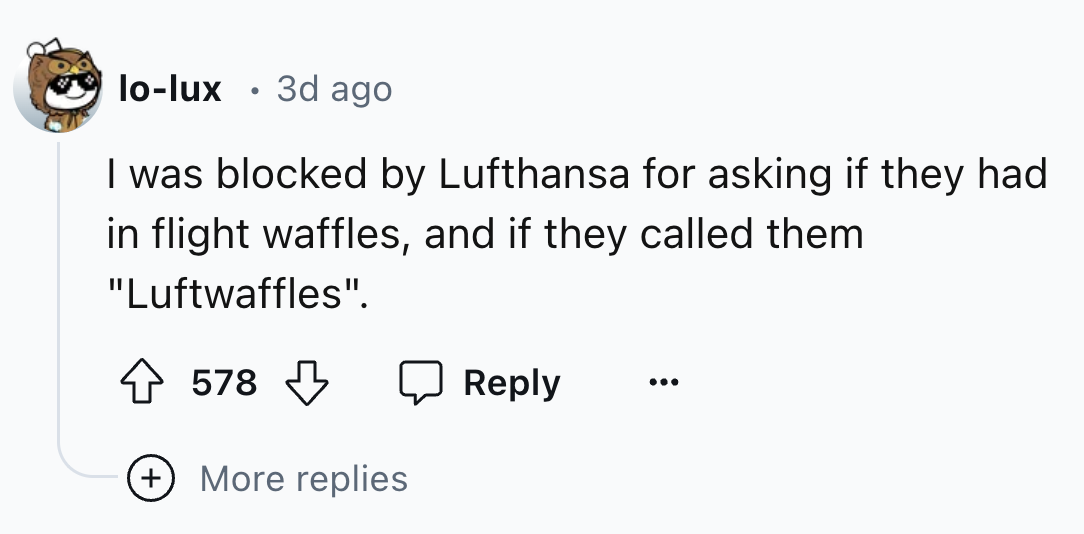 number - lolux 3d ago I was blocked by Lufthansa for asking if they had in flight waffles, and if they called them "Luftwaffles". 578 More replies